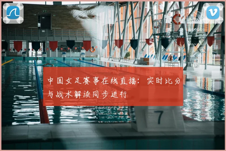 中国女足赛事在线直播：实时比分与战术解读同步进行