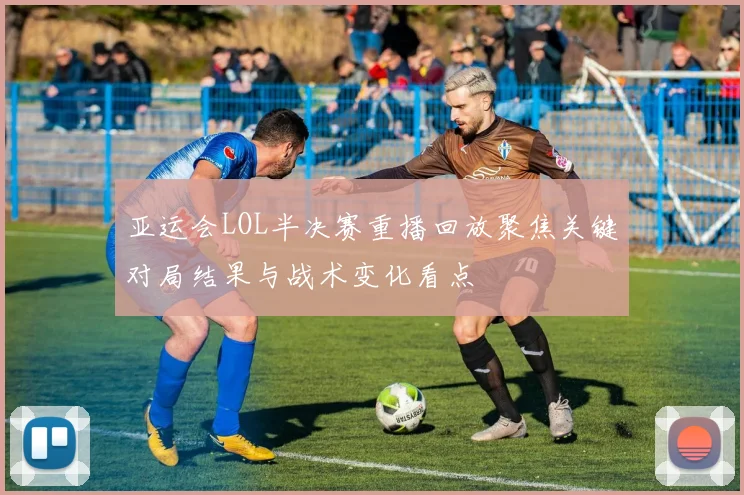 亚运会LOL半决赛重播回放聚焦关键对局结果与战术变化看点