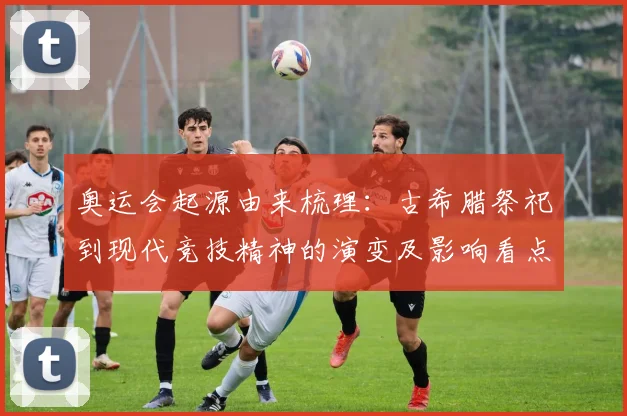 奥运会起源由来梳理：古希腊祭祀到现代竞技精神的演变及影响看点