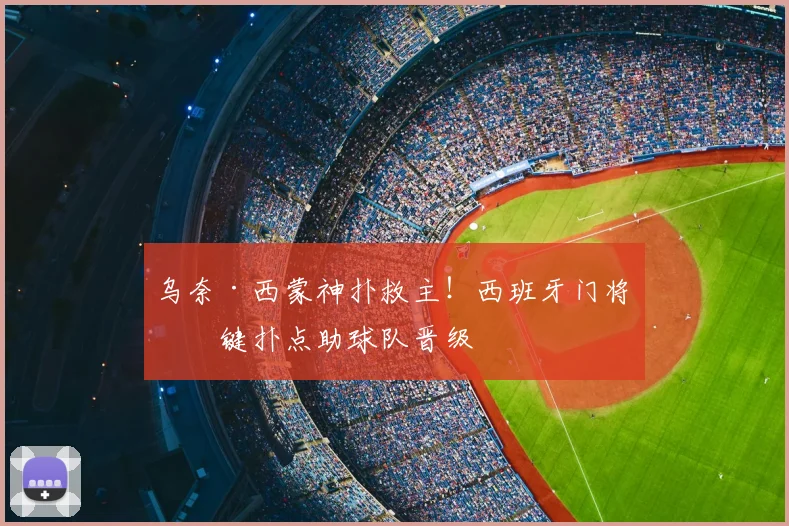 乌奈·西蒙神扑救主！西班牙门将关键扑点助球队晋级