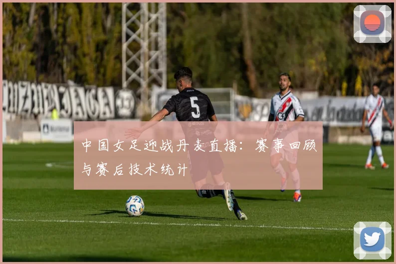 中国女足迎战丹麦直播：赛事回顾与赛后技术统计