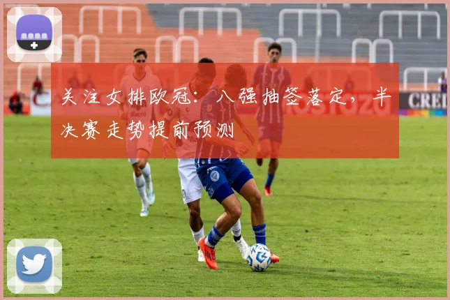 关注女排欧冠：八强抽签落定，半决赛走势提前预测