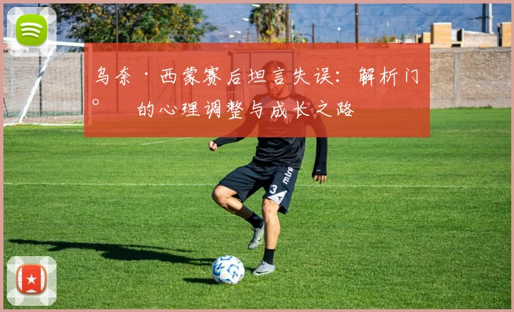 乌奈·西蒙赛后坦言失误：解析门将的心理调整与成长之路