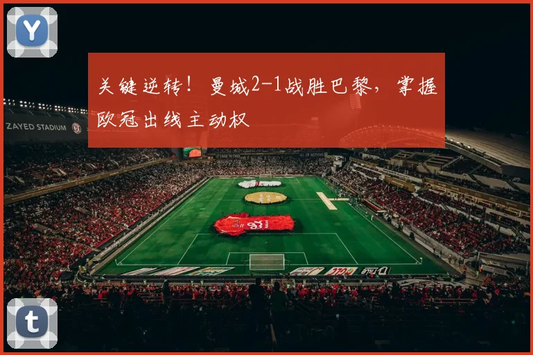 关键逆转！曼城2-1战胜巴黎，掌握欧冠出线主动权