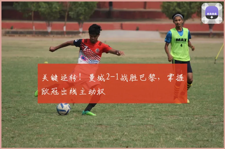 关键逆转！曼城2-1战胜巴黎，掌握欧冠出线主动权