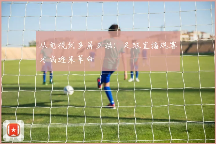从电视到多屏互动：足球直播观赛方式迎来革命