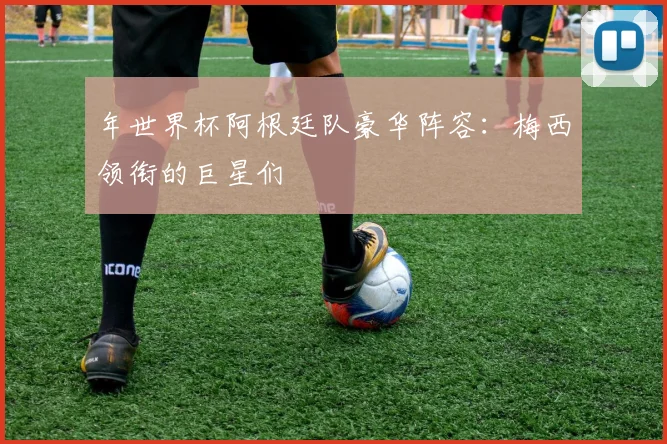 年世界杯阿根廷队豪华阵容：梅西领衔的巨星们