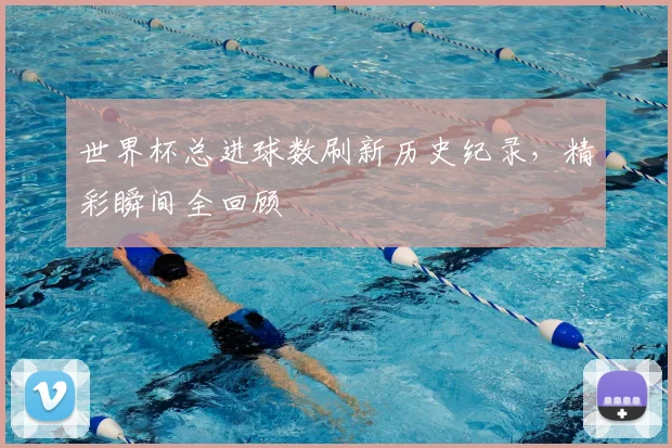世界杯总进球数刷新历史纪录，精彩瞬间全回顾