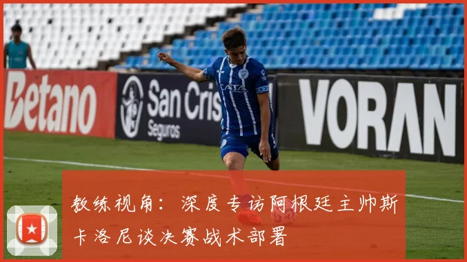 教练视角：深度专访阿根廷主帅斯卡洛尼谈决赛战术部署