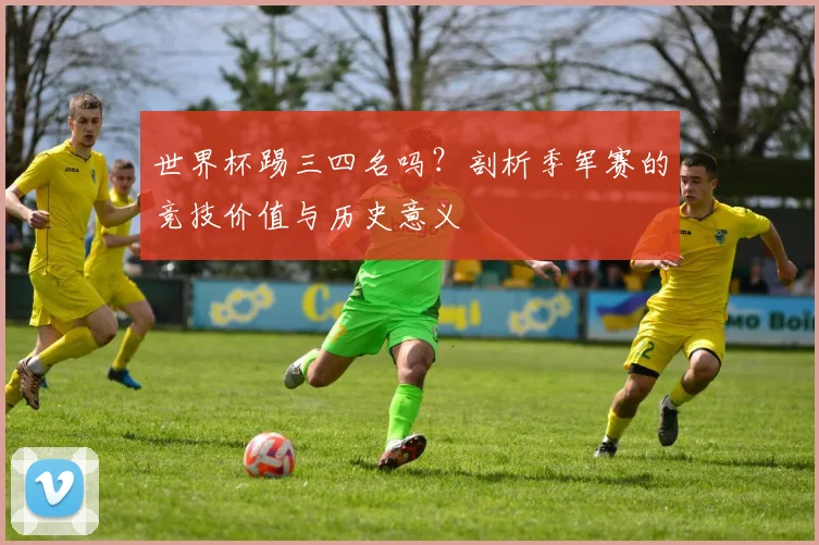 世界杯踢三四名吗？剖析季军赛的竞技价值与历史意义