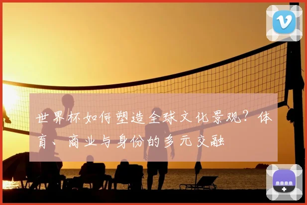 世界杯如何塑造全球文化景观？体育、商业与身份的多元交融