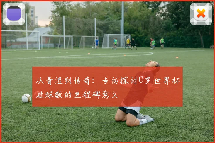 从青涩到传奇：专访探讨C罗世界杯进球数的里程碑意义