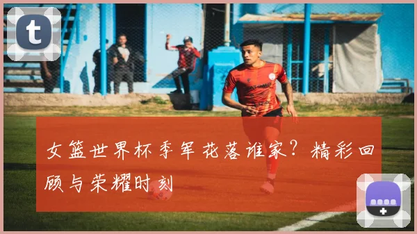 女篮世界杯季军花落谁家?精彩回顾与荣耀时刻