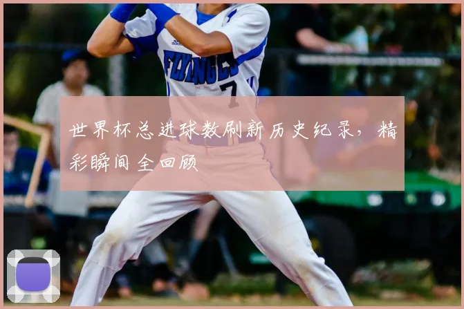 世界杯总进球数刷新历史纪录，精彩瞬间全回顾