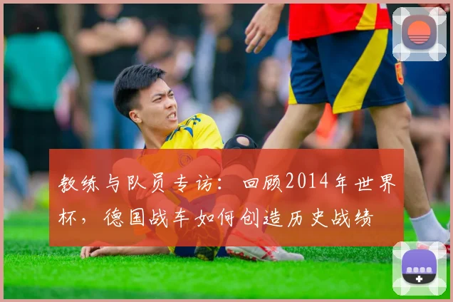 教练与队员专访：回顾2014年世界杯，德国战车如何创造历史战绩