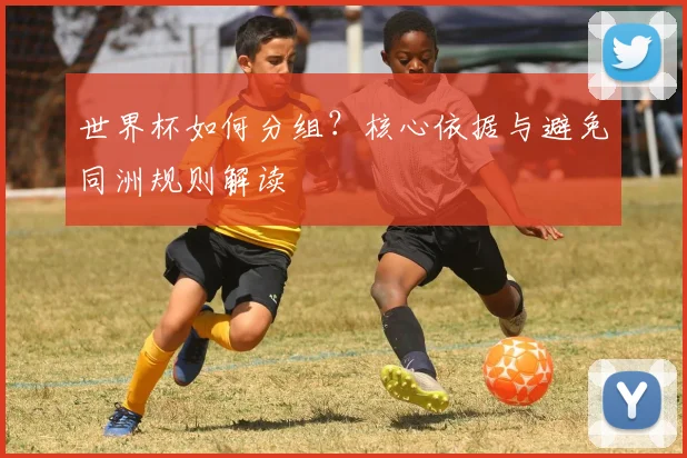 世界杯如何分组？核心依据与避免同洲规则解读