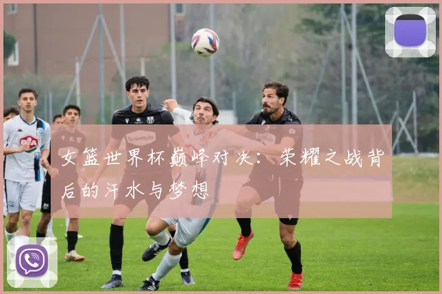 女篮世界杯巅峰对决：荣耀之战背后的汗水与梦想