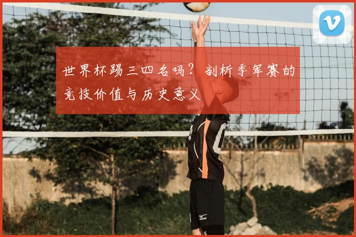 世界杯踢三四名吗？剖析季军赛的竞技价值与历史意义
