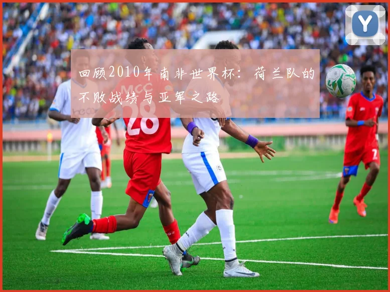 回顾2010年南非世界杯：荷兰队的不败战绩与亚军之路