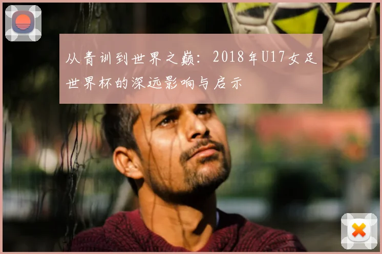 从青训到世界之巅：2018年U17女足世界杯的深远影响与启示