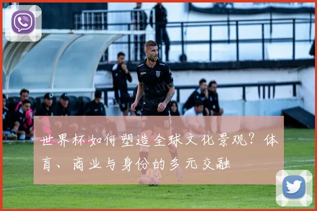 世界杯如何塑造全球文化景观？体育、商业与身份的多元交融